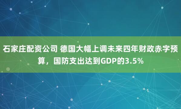 石家庄配资公司 德国大幅上调未来四年财政赤字预算，国防支出达到GDP的3.5%