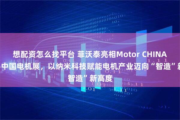 想配资怎么找平台 菲沃泰亮相Motor CHINA 2025中国电机展，以纳米科技赋能电机产业迈向“智造”新高度