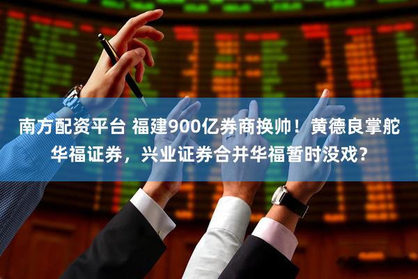 南方配资平台 福建900亿券商换帅！黄德良掌舵华福证券，兴业证券合并华福暂时没戏？