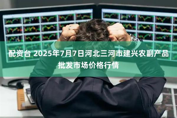 配资台 2025年7月7日河北三河市建兴农副产品批发市场价格行情