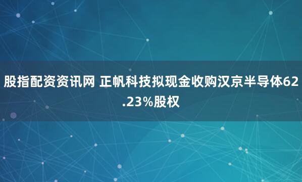 股指配资资讯网 正帆科技拟现金收购汉京半导体62.23%股权