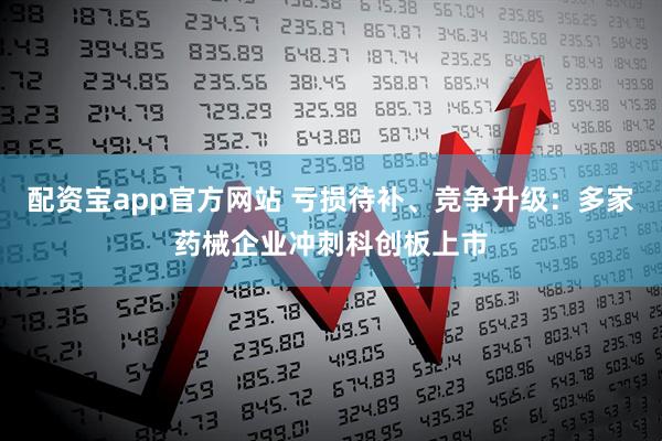 配资宝app官方网站 亏损待补、竞争升级：多家药械企业冲刺科创板上市