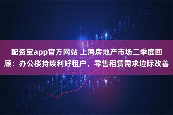 配资宝app官方网站 上海房地产市场二季度回顾：办公楼持续利好租户，零售租赁需求边际改善