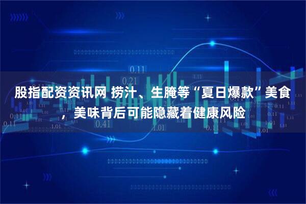 股指配资资讯网 捞汁、生腌等“夏日爆款”美食，美味背后可能隐藏着健康风险