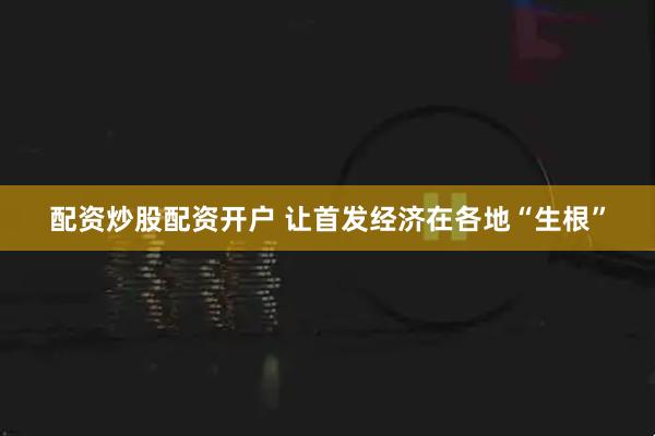 配资炒股配资开户 让首发经济在各地“生根”