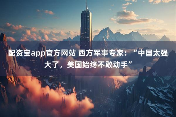 配资宝app官方网站 西方军事专家：“中国太强大了，美国始终不敢动手”