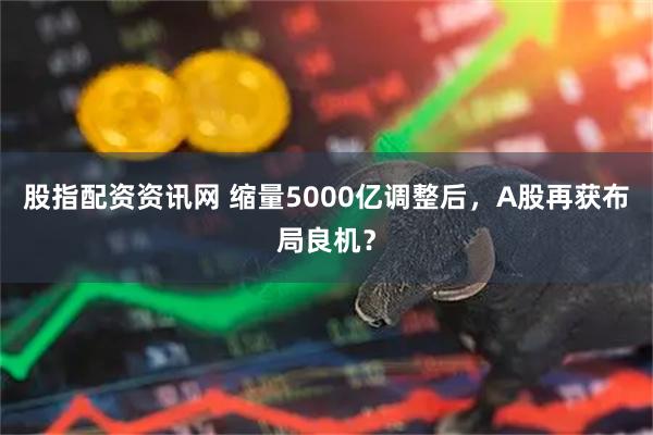 股指配资资讯网 缩量5000亿调整后，A股再获布局良机？