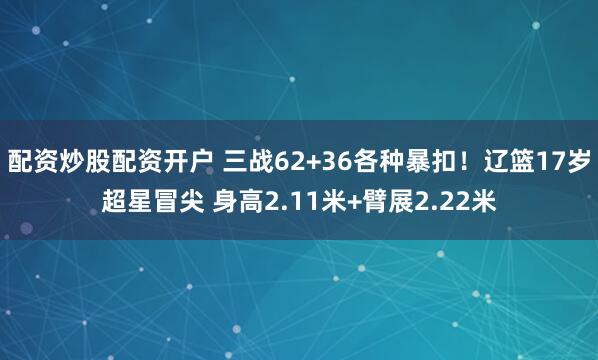 配资炒股配资开户 三战62+36各种暴扣！辽篮17岁超星冒尖 身高2.11米+臂展2.22米