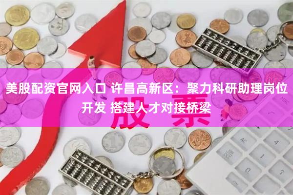 美股配资官网入口 许昌高新区：聚力科研助理岗位开发 搭建人才对接桥梁