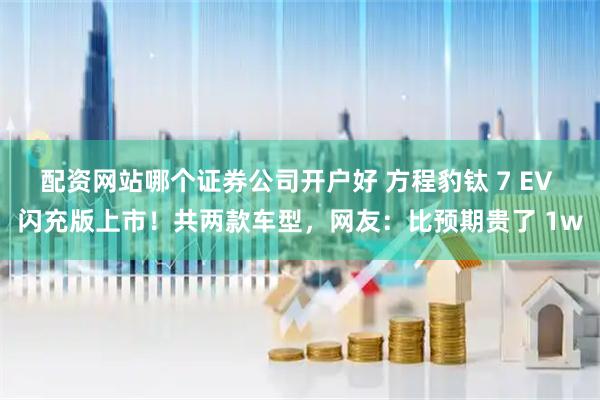 配资网站哪个证券公司开户好 方程豹钛 7 EV 闪充版上市！共两款车型，网友：比预期贵了 1w