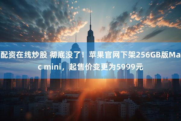 配资在线炒股 彻底没了！苹果官网下架256GB版Mac mini，起售价变更为5999元