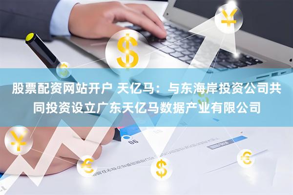 股票配资网站开户 天亿马：与东海岸投资公司共同投资设立广东天亿马数据产业有限公司