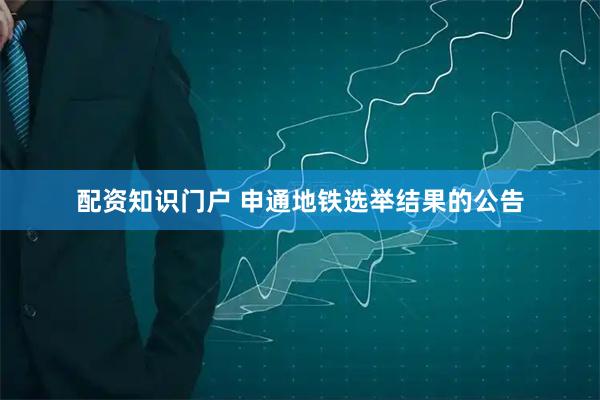 配资知识门户 申通地铁选举结果的公告