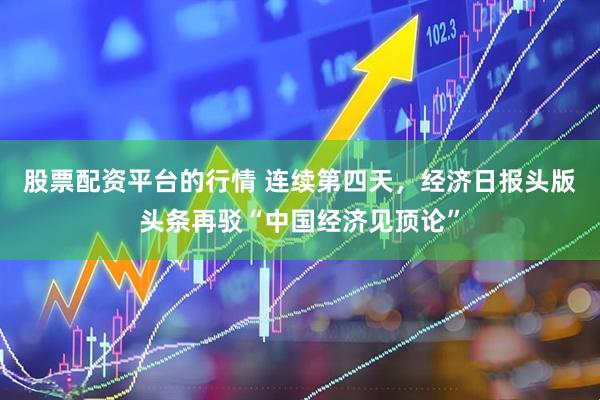 股票配资平台的行情 连续第四天，经济日报头版头条再驳“中国经济见顶论”