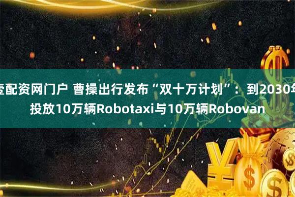 壹配资网门户 曹操出行发布“双十万计划”：到2030年投放10万辆Robotaxi与10万辆Robovan