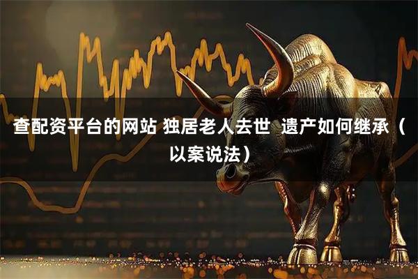 查配资平台的网站 独居老人去世  遗产如何继承（以案说法）