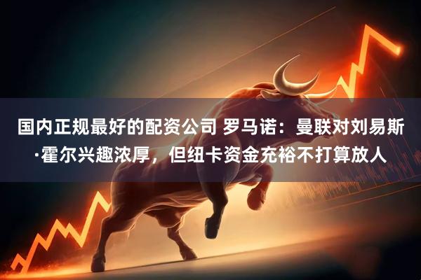国内正规最好的配资公司 罗马诺：曼联对刘易斯·霍尔兴趣浓厚，但纽卡资金充裕不打算放人