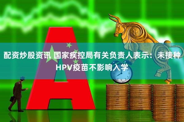配资炒股资讯 国家疾控局有关负责人表示：未接种HPV疫苗不影响入学