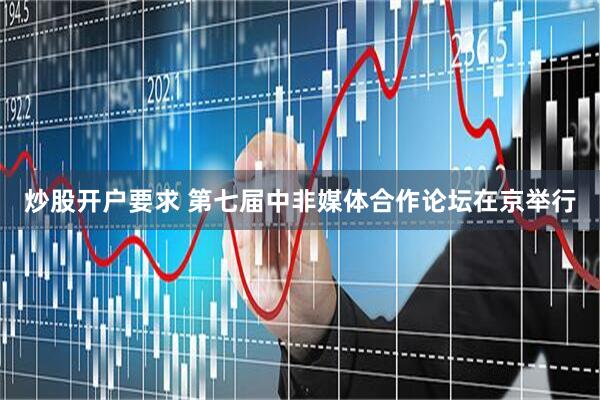 炒股开户要求 第七届中非媒体合作论坛在京举行
