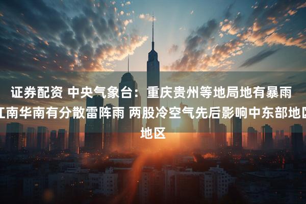 证券配资 中央气象台：重庆贵州等地局地有暴雨 江南华南有分散雷阵雨 两股冷空气先后影响中东部地区